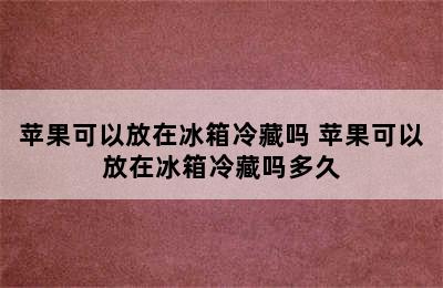 苹果可以放在冰箱冷藏吗 苹果可以放在冰箱冷藏吗多久